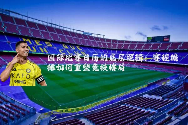 国际比赛日历的底层逻辑：赛程编排如何重塑竞技格局
