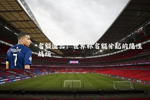 名额溢出：世界杯名额分配的隐性战场